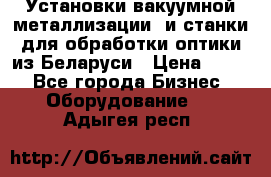 Установки вакуумной металлизации  и станки для обработки оптики из Беларуси › Цена ­ 100 - Все города Бизнес » Оборудование   . Адыгея респ.